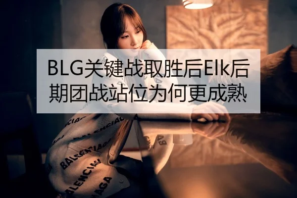 BLG关键战取胜后Elk后期团战站位为何更成熟
