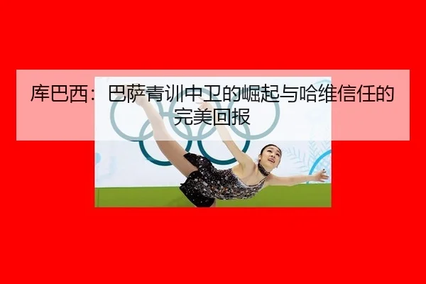 库巴西：巴萨青训中卫的崛起与哈维信任的完美回报