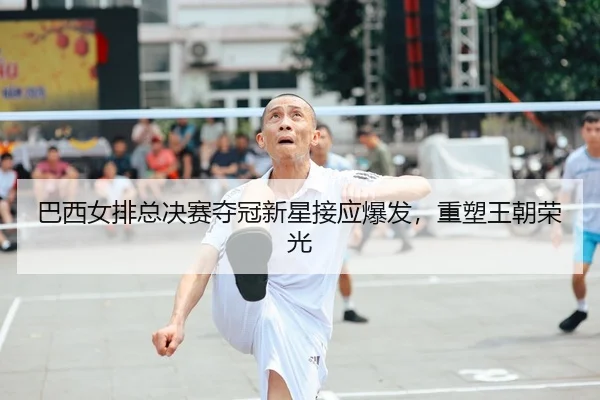 巴西女排总决赛夺冠新星接应爆发，重塑王朝荣光