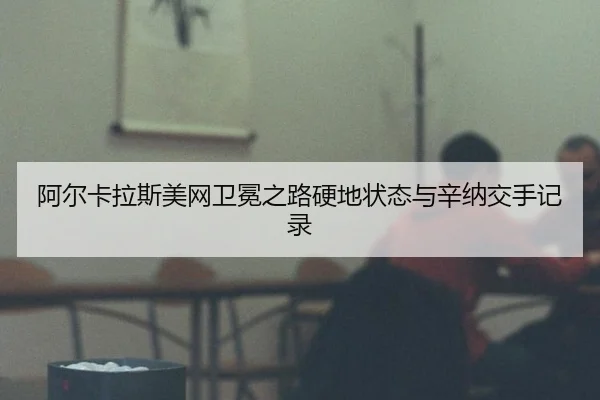 阿尔卡拉斯美网卫冕之路硬地状态与辛纳交手记录